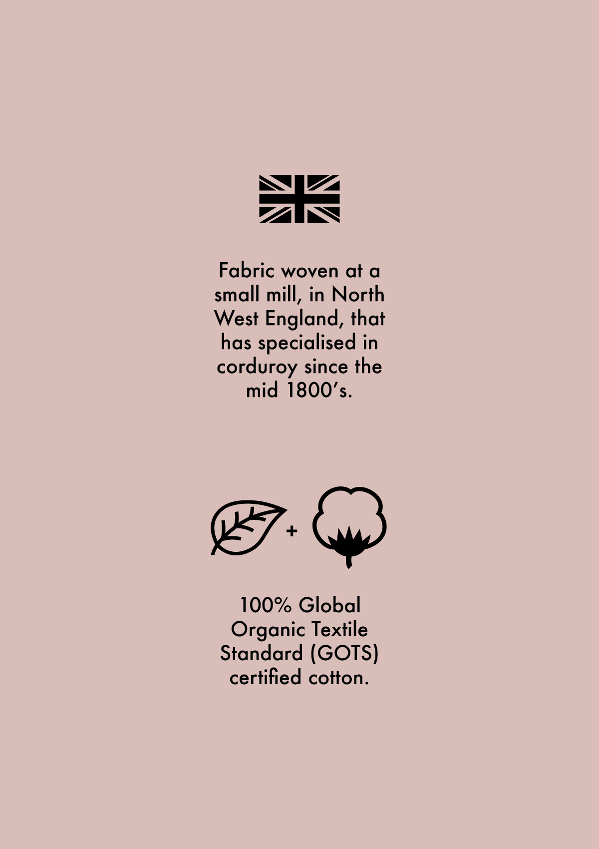 A Union Jack symbol to show the fabric is woven in the North West of England that has been making corduroy since the 1800s. A leaf and cotton plant symbol to explain that the fabric is 100% Global Organic Standard certified organic cotton.